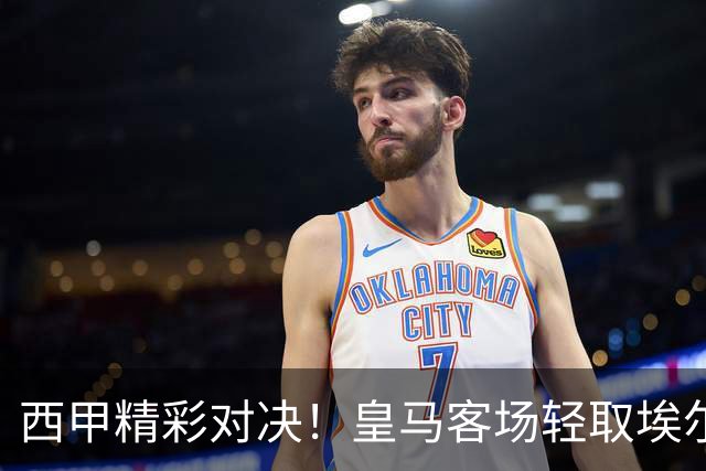 西甲精彩对决！皇马客场轻取埃尔切收获三分